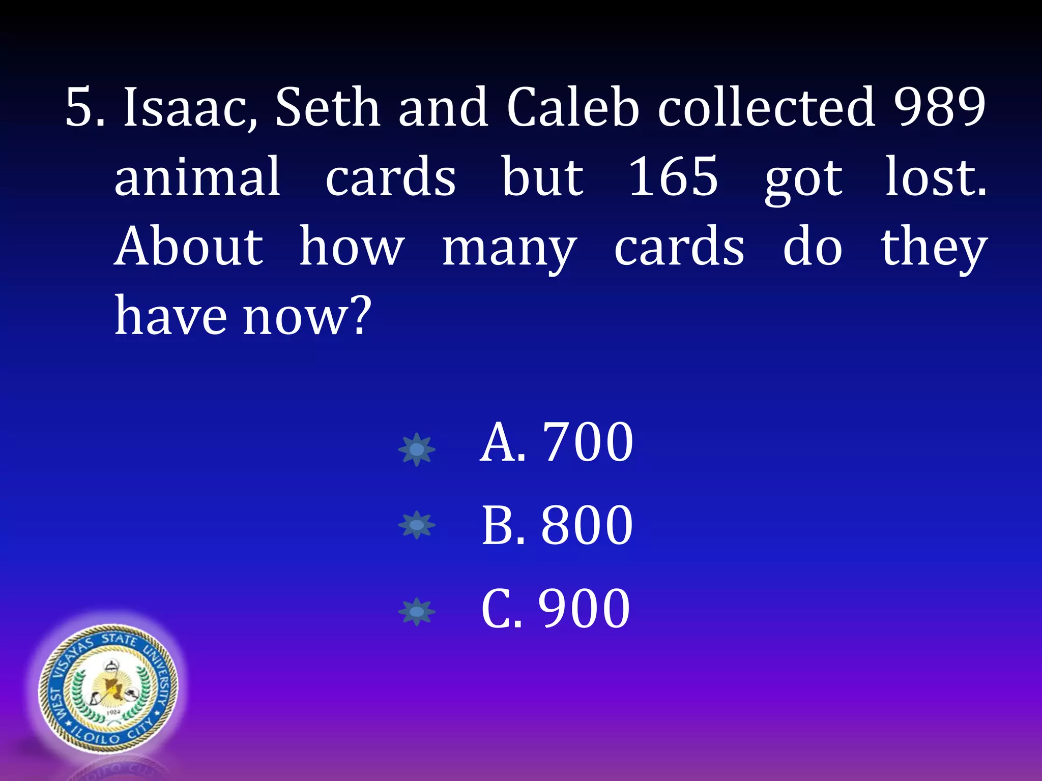5. Isaac, Seth and Caleb collected 989
animal cards but 165 got lost.
About how many cards do they
have now?
A. 700
B. 800
C. 900
 