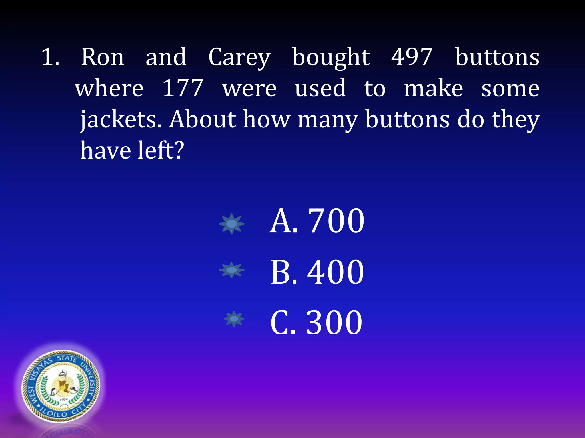 1. Ron and Carey bought 497 buttons
where 177 were used to make some
jackets. About how many buttons do they
have left?
A. 700
B. 400
C. 300
 