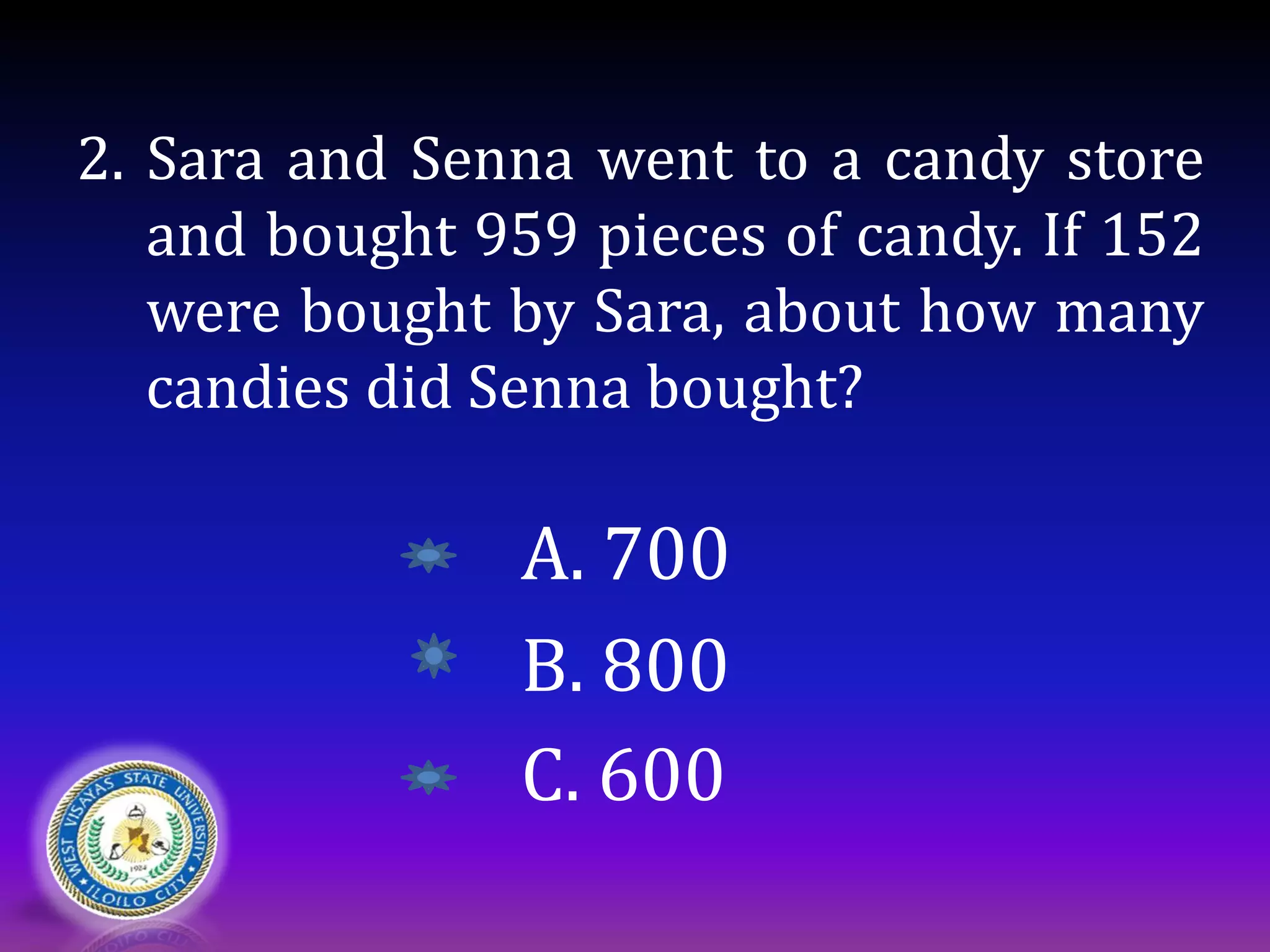 2. Sara and Senna went to a candy store
and bought 959 pieces of candy. If 152
were bought by Sara, about how many
candies did Senna bought?
A. 700
B. 800
C. 600
 