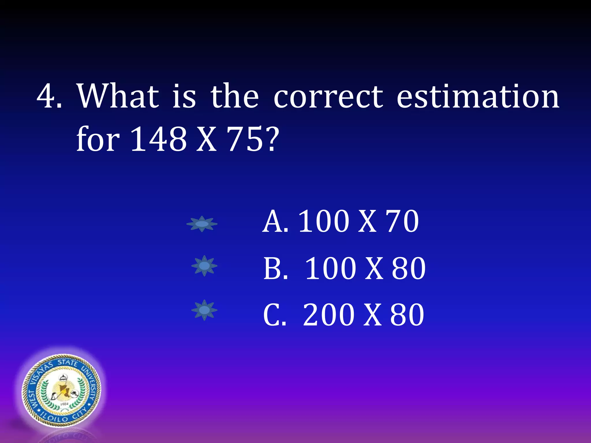 4. What is the correct estimation
for 148 X 75?
A. 100 X 70
B. 100 X 80
C. 200 X 80
 