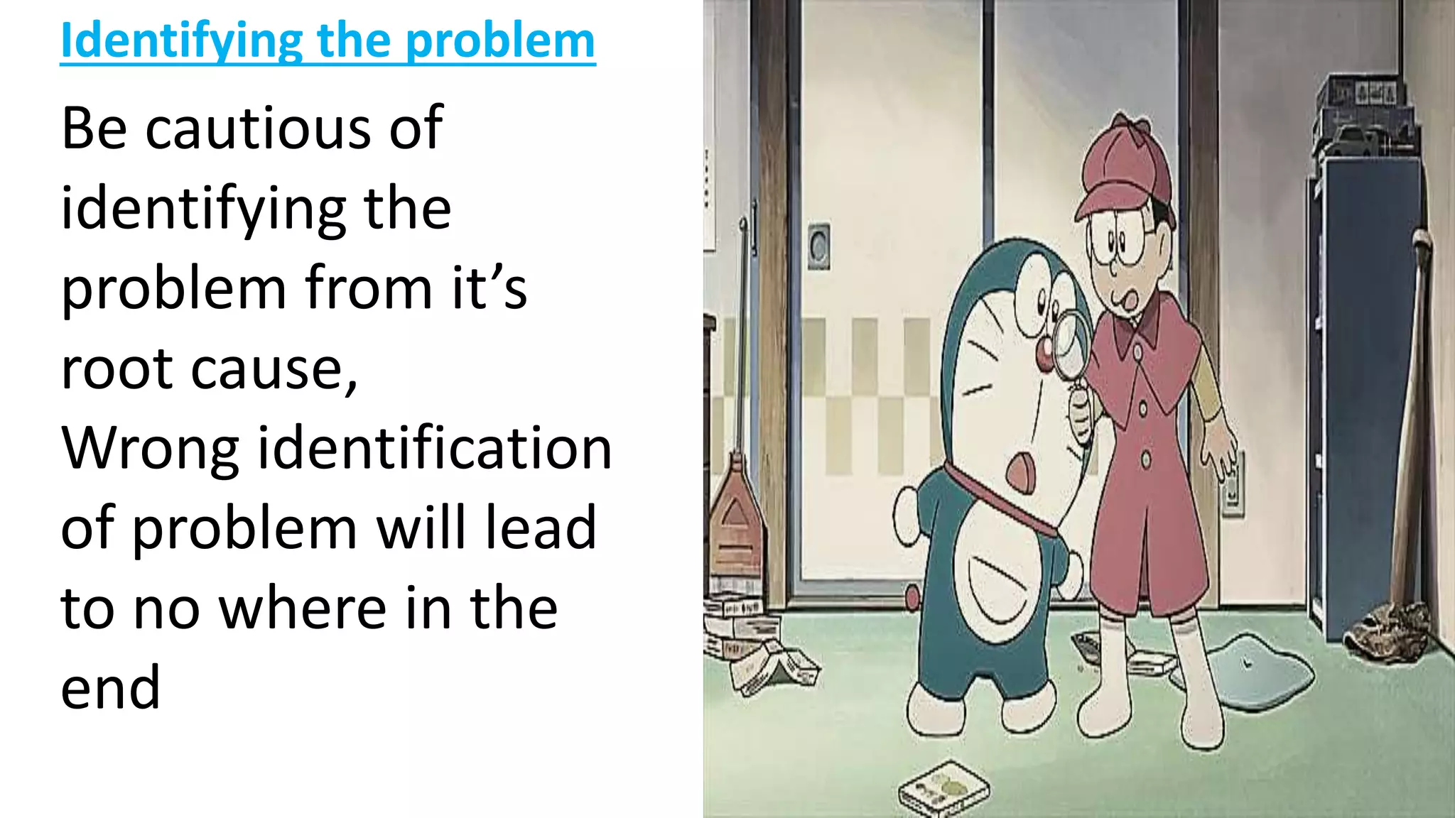 Identifying the problem
Be cautious of
identifying the
problem from it’s
root cause,
Wrong identification
of problem will lead
to no where in the
end
 