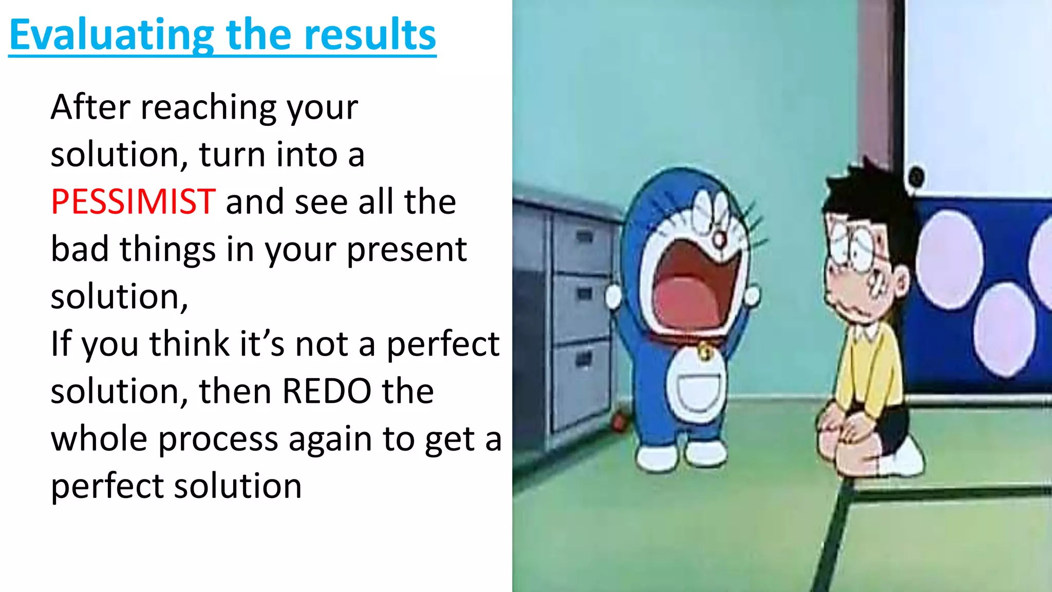 Evaluating the results
After reaching your
solution, turn into a
PESSIMIST and see all the
bad things in your present
solution,
If you think it’s not a perfect
solution, then REDO the
whole process again to get a
perfect solution
 