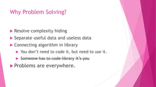 Why Problem Solving?
 Resolve complexity hiding
 Separate useful data and useless data
 Connecting algorithm in library
 You don’t need to code it, but need to use it.
 Someone has to code library It’s you
 Problems are everywhere.
 