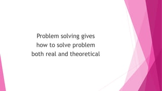 Problem solving gives
how to solve problem
both real and theoretical
 