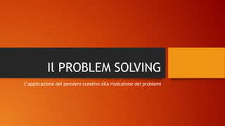 Il PROBLEM SOLVING
L’applicazione del pensiero creativo alla risoluzione dei problemi
 