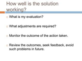 How well is the solution
working?
 What is my evaluation?
 What adjustments are required?
 Monitor the outcome of the action taken.
 Review the outcomes, seek feedback, avoid
such problems in future.
 