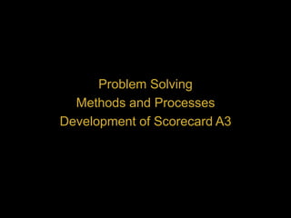 Problem Solving
Methods and Processes
Development of Scorecard A3
 