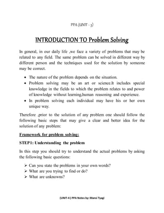 (UNIT-4 ) PPA Notes by: Mansi Tyagi
PPA (UNIT - 5)
INTRODUCTION TO Problem Solving
In general, in our daily life ,we face a variety of problems that may be
related to any field. The same problem can be solved in different way by
different person and the techniques used for the solution by someone
may be correct.
 The nature of the problem depends on the situation.
 Problem solving may be an art or science.It includes special
knowledge in the fields to which the problem relates to and power
of knowledge without learning,human reasoning and experience.
 In problem solving each individual may have his or her own
unique way.
Therefore ,prior to the solution of any problem one should follow the
following basic steps that may give a clear and better idea for the
solution of any problem:
Framework for problem solving:
STEP1: Understanding the problem
In this step you should try to understand the actual problems by asking
the following basic questions:
 Can you state the problems in your own words?
 What are you trying to find or do?
 What are unknowns?
 