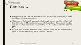Continue…
■ Once our agent has found the sequence of cities it should pass by to reach its goal it
should start following this sequence.
■ The process of finding such sequence is called search, a search algorithm is like a black
box which takes problem as input returns a solution, and once the solution is found the
sequence of actions it recommends is carried out and this is what is called the execution
phase.
■ We now have a simple (formulate, search, execute) design for our problem solving
agent, so lets find out precisely how to formulate a problem.
10Problem Solving Agent|Amar Jukuntla
 