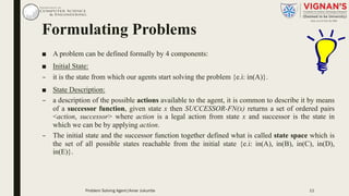Formulating Problems
■ A problem can be defined formally by 4 components:
■ Initial State:
– it is the state from which our agents start solving the problem {e.i: in(A)}.
■ State Description:
– a description of the possible actions available to the agent, it is common to describe it by means
of a successor function, given state x then SUCCESSOR-FN(x) returns a set of ordered pairs
<action, successor> where action is a legal action from state x and successor is the state in
which we can be by applying action.
– The initial state and the successor function together defined what is called state space which is
the set of all possible states reachable from the initial state {e.i: in(A), in(B), in(C), in(D),
in(E)}.
11Problem Solving Agent|Amar Jukuntla
 