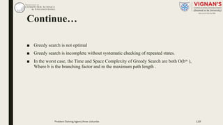 Continue…
■ Greedy search is not optimal
■ Greedy search is incomplete without systematic checking of repeated states.
■ In the worst case, the Time and Space Complexity of Greedy Search are both O(bm ),
Where b is the branching factor and m the maximum path length .
119Problem Solving Agent|Amar Jukuntla
 