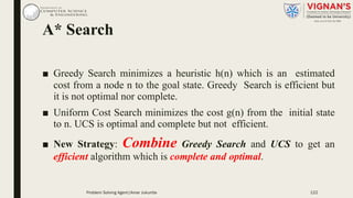 A* Search
■ Greedy Search minimizes a heuristic h(n) which is an estimated
cost from a node n to the goal state. Greedy Search is efficient but
it is not optimal nor complete.
■ Uniform Cost Search minimizes the cost g(n) from the initial state
to n. UCS is optimal and complete but not efficient.
■ New Strategy: Combine Greedy Search and UCS to get an
efficient algorithm which is complete and optimal.
Problem Solving Agent|Amar Jukuntla 122
 