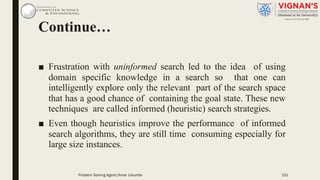 Continue…
■ Frustration with uninformed search led to the idea of using
domain specific knowledge in a search so that one can
intelligently explore only the relevant part of the search space
that has a good chance of containing the goal state. These new
techniques are called informed (heuristic) search strategies.
■ Even though heuristics improve the performance of informed
search algorithms, they are still time consuming especially for
large size instances.
151Problem Solving Agent|Amar Jukuntla
 
