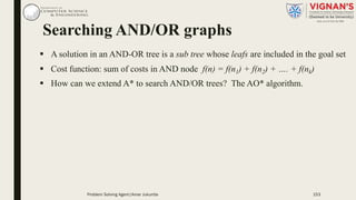 Searching AND/OR graphs
§ A solution in an AND-OR tree is a sub tree whose leafs are included in the goal set
§ Cost function: sum of costs in AND node f(n) = f(n1) + f(n2) + …. + f(nk)
§ How can we extend A* to search AND/OR trees? The AO* algorithm.
153Problem Solving Agent|Amar Jukuntla
 