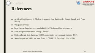 References
■ Artificial Intelligence: A Modern Approach (2nd Edition) by Stuart Russell and Peter
Norvig
■ Wikipedia articles.
■ https://www.slideshare.net/chandsek666/ch2-3informed-heuristic-search
■ Slide Adapted from Doina Precup's articles.
■ Slide: Adapted from Berkeley CS188 course notes (downloaded Summer 2015)
■ Some images and slides are used from: 1. CS188 UC Berkeley 2. RN, AIMA
Problem Solving Agent|Amar Jukuntla 173
 