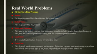 Real World Problems
■ Airline Travelling Problem
■ States:
– Each is represented by a location and the current time.
■ Initial State:
– This is specified by the problem.
■ Successor Function:
– This returns the states resulting from taking any scheduled flight, leaving later than the current
time plus the within airport transit time, from the current airport to another.
■ Goal Test:
– Are we at the destination by some pre-specified time?
■ Path Cost:
– This depends on the monetary cost, waiting time, flight time, customs and immigration procedures,
seat quality, time of day, type of air place, frequent-flyer mileage awards and so on.
22Problem Solving Agent|Amar Jukuntla
 