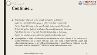 Continue…
■ The structure of a node in the search tree can be as follows:
– State: the state in the state space to which this state corresponds
– Parent-Node: the node in the search graph that generated this node.
– Action: the action that was applied to the parent to generate this node.
– Path-Cost: the cost of the path from the initial state to this node.
– Depth: the number of steps along the path from the initial state.
■ It is important to make a distinction between nodes and states, A node in the search tree is
a data structure holds a certain state and some info used to represent the search tree,
where state corresponds to a world configuration, that is more than one node can hold the
same state, this can happened if 2 different paths lead to the same state.
26Problem Solving Agent|Amar Jukuntla
 