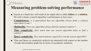 Measuring problem-solving performance
■ Search as a black box will result in an output that is either failure or a solution,
We will evaluate a search algorithm`s performance in four ways:
– Completeness: is it guaranteed that our algorithm always finds a solution
when there is one ?
– Optimality: Does our algorithm always find the optimal solution ?
– Time complexity: How much time our search algorithm takes to find a
solution ?
– Space complexity: How much memory required to run the search algorithm?
■ Time and Space in complexity analysis are measured with respect to the number
of nodes the problem graph has in terms of asymptotic notations.
27Problem Solving Agent|Amar Jukuntla
 