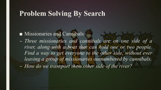 Problem Solving By Search
■ Missionaries and Cannibals
– Three missionaries and cannibals are on one side of a
river, along with a boat that can hold one or two people.
Find a way to get everyone to the other side, without ever
leaving a group of missionaries outnumbered by cannibals.
– How do we transport them other side of the river?
Problem Solving Agent|Amar Jukuntla 29
 