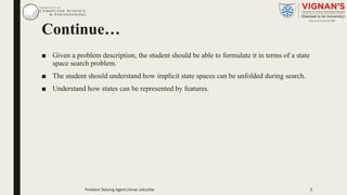 Continue…
■ Given a problem description, the student should be able to formulate it in terms of a state
space search problem.
■ The student should understand how implicit state spaces can be unfolded during search.
■ Understand how states can be represented by features.
Problem Solving Agent|Amar Jukuntla 3
 