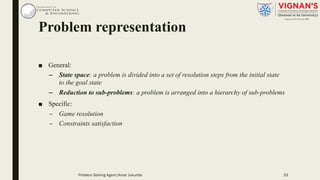 Problem representation
■ General:
– State space: a problem is divided into a set of resolution steps from the initial state
to the goal state
– Reduction to sub-problems: a problem is arranged into a hierarchy of sub-problems
■ Specific:
– Game resolution
– Constraints satisfaction
Problem Solving Agent|Amar Jukuntla 33
 