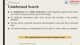 Uninformed Search
■ An uninformed (a.k.a. blind, brute-force) search algorithm generates the search
tree without using any domain specific knowledge.
■ No additional information about states beyond that provided in the problem
definition.
■ All they can do is generate successors and distinguish a goal state from a non-goal
state.
■ All search strategies are distinguished by the order in which nodes are expanded.
Move systematically between states until we stumble on a goal
Problem Solving Agent|Amar Jukuntla 35
 