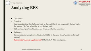 Analyzing BFS
■ Good news:
– Complete
– Guaranteed to find the shallowest path to the goal This is not necessarily the best path!
But we can “fix” the algorithm to get the best path.
– Different start-goal combinations can be explored at the same time
■ Bad news:
– Exponential time complexity: O(bd) (why?) This is the same for all uninformed search
methods
– Exponential memory requirements! O(bd) (why?) This is not good...
Problem Solving Agent|Amar Jukuntla 44
 