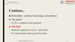 Continue..
■ Remember: explores increasing cost contours
■ The good:
– UCS is complete and optimal!
■ The bad:
– Explores options in every “direction”
– No information about goal location
Problem Solving Agent|Amar Jukuntla 51
 