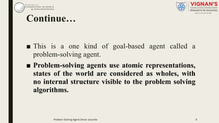 Continue…
■ This is a one kind of goal-based agent called a
problem-solving agent.
■ Problem-solving agents use atomic representations,
states of the world are considered as wholes, with
no internal structure visible to the problem solving
algorithms.
6Problem Solving Agent|Amar Jukuntla
 