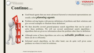 Continue…
■ Goal-based agents that use more advanced factored or structured representations are
usually called planning agents.
■ Problem solving begins with precise definitions of problems and their solutions and
give several examples to illustrate these definitions.
■ We then describe several general-purpose search algorithms that can be used to
solve these problems. We will see several uninformed search algorithms—
algorithms that are given no information about the problem other than its definition.
■ Although some of these algorithms can solve any solvable problem, none of
them can do so efficiently.
■ Informed search algorithms, on the other hand, can do quite well given some
guidance on where to look for solutions.
7Problem Solving Agent|Amar Jukuntla
 
