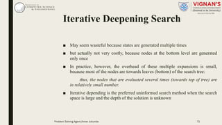 ■ May seem wasteful because states are generated multiple times
■ but actually not very costly, because nodes at the bottom level are generated
only once
■ In practice, however, the overhead of these multiple expansions is small,
because most of the nodes are towards leaves (bottom) of the search tree:
thus, the nodes that are evaluated several times (towards top of tree) are
in relatively small number.
■ Iterative depending is the preferred uninformed search method when the search
space is large and the depth of the solution is unknown
Iterative Deepening Search
Problem Solving Agent|Amar Jukuntla 71
 