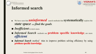 Informed search
■ We have seen that uninformed search methods that systematicallyexplore the
state space and find the goals.
■ Inefficientin most cases.
■ Informed Search methods use problem specific knowledge, are more
efficient.
■ Informed Search method tries to improve problem solving efficiency by using
problemspecificknowledge.
86Problem Solving Agent|Amar Jukuntla
 