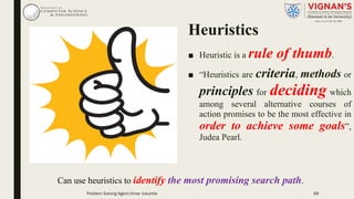 Heuristics
■ Heuristic is a rule of thumb.
■ “Heuristics are criteria, methods or
principles for deciding which
among several alternative courses of
action promises to be the most effective in
order to achieve some goals”,
Judea Pearl.
89
Can use heuristics to identify the most promising search path.
Problem Solving Agent|Amar Jukuntla
 