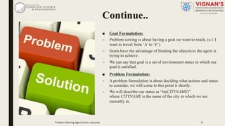 Continue..
■ Goal Formulation:
– Problem solving is about having a goal we want to reach, (e.i: I
want to travel from ‘A’ to ‘E’).
– Goals have the advantage of limiting the objectives the agent is
trying to achieve.
– We can say that goal is a set of environment states in which our
goal is satisfied.
■ Problem Formulation:
– A problem formulation is about deciding what actions and states
to consider, we will come to this point it shortly.
– We will describe our states as “in(CITYNAME)”
where CITYNAME is the name of the city in which we are
currently in.
9Problem Solving Agent|Amar Jukuntla
 