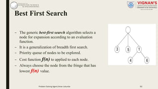 Best First Search
– The generic best-first search algorithm selects a
node for expansion according to an evaluation
function.
– It is a generalization of breadth first search.
– Priority queue of nodes to be explored.
– Cost function f(n) to applied to each node.
– Always choose the node from the fringe that has
lowest f(n) value.
Problem Solving Agent|Amar Jukuntla 92
 