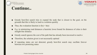 Continue..
■ Greedy best-first search tries to expand the node that is closest to the goal, on the
grounds that this is likely to lead to a solution quickly
■ Thus, the evaluation function is f(n) = h(n)
■ E.g. in minimizing road distances a heuristic lower bound for distances of cities is their
straight-line distance
■ Greedy search ignores the cost of the path that has already been traversed to reach n
■ Therefore, the solution given is not necessarily optimal
■ If repeating states are not detected, greedy best-first search may oscillate forever
between two promising states
Problem Solving Agent|Amar Jukuntla 94
 