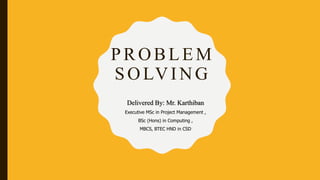 PROBLEM
SOLVING
Delivered By: Mr. Karthiban
Executive MSc in Project Management ,
BSc (Hons) in Computing ,
MBCS, BTEC HND in CSD
 