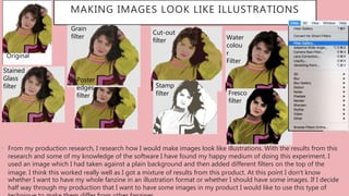 MAKING IMAGES LOOK LIKE ILLUSTRATIONS
• From my production research, I research how I would make images look like illustrations. With the results from this
research and some of my knowledge of the software I have found my happy medium of doing this experiment. I
used an image which I had taken against a plain background and then added different filters on the top of the
image. I think this worked really well as I got a mixture of results from this product. At this point I don’t know
whether I want to have my whole fanzine in an illustration format or whether I should have some images. If I decide
half way through my production that I want to have some images in my product I would like to use this type of
Original
Stained
Glass
filter
Grain
filter
Fresco
filter
Cut-out
filter
Poster
edges
filter
Water
colou
r
Filter
Stamp
filter
 