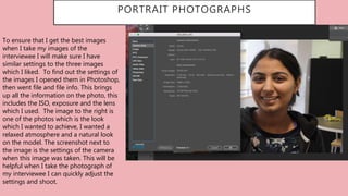PORTRAIT PHOTOGRAPHS
To ensure that I get the best images
when I take my images of the
interviewee I will make sure I have
similar settings to the three images
which I liked. To find out the settings of
the images I opened them in Photoshop,
then went file and file info. This brings
up all the information on the photo, this
includes the ISO, exposure and the lens
which I used. The image to the right is
one of the photos which is the look
which I wanted to achieve, I wanted a
relaxed atmosphere and a natural look
on the model. The screenshot next to
the image is the settings of the camera
when this image was taken. This will be
helpful when I take the photograph of
my interviewee I can quickly adjust the
settings and shoot.
 