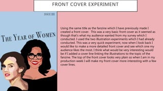 FRONT COVER EXPERIMENT
…
Using the same title as the fanzine which I have previously made I
created a front cover. This was a very basic front cover as it seemed as
though that’s what my audience wanted from my survey which I
conducted. I used the two illustration experiments which I had already
conducted. This was a very quick experiment, now when I look back I
would like to make a more detailed front cover and see which one my
audience likes the most. I think what would be very interesting would
be if I added a cover line linking the illustrations to the topic of the
fanzine. The top of the front cover looks very plain so when I am in my
production week I will make my front cover more interesting with a few
cover lines.
 