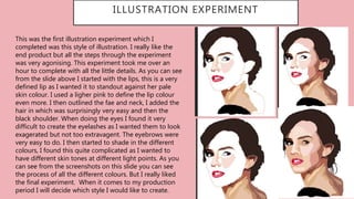 ILLUSTRATION EXPERIMENT
This was the first illustration experiment which I
completed was this style of illustration. I really like the
end product but all the steps through the experiment
was very agonising. This experiment took me over an
hour to complete with all the little details. As you can see
from the slide above I started with the lips, this is a very
defined lip as I wanted it to standout against her pale
skin colour. I used a ligher pink to define the lip colour
even more. I then outlined the fae and neck, I added the
hair in which was surprisingly very easy and then the
black shoulder. When doing the eyes I found it very
difficult to create the eyelashes as I wanted them to look
exagerated but not too extravagent. The eyebrows were
very easy to do. I then started to shade in the different
colours, I found this quite complicated as I wanted to
have different skin tones at different light points. As you
can see from the screenshots on this slide you can see
the process of all the different colours. But I really liked
the final experiment. When it comes to my production
period I will decide which style I would like to create.
 