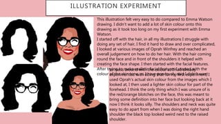 …
ILLUSTRATION EXPERIMENT
This illustration felt very easy to do compared to Emma Watson
drawing. I didn’t want to add a lot of skin colour onto this
drawing as it took too long on my first experiment with Emma
Watson.
I started off with the hair, in all my illustrations I struggle with
doing any set of hair, I find it hard to draw and over complicated,
I looked at various images of Oprah Winfrey and reached an
overall judgement on how to do her hair. With the hair coming
round the face and in front of the shoulders it helped with
creating the face shape. I then started with the facial features.
After trying to make realistic facial features I started with the
colour of the skin tone, as I have previously said I didn’t want
to mess around with the colour as I had already
experimented with doing that for my first experiment, I
used Oprah’s actual skin colour from the images which I
looked at, I then used a lighter skin colour for part of the
forehead. I think the only thing which I was unsure of is
the red/orange blotches on the face, this was meant to
bring some definition into her face but looking back at it
now I think it looks silly. The shoulders and neck was quite
easy to do apart from when I was doing the right hand
shoulder the black top looked weird next to the raised
shoulder.
 