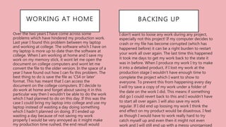 I don’t want to loose any work during any project,
especially not this project! If my computer decides to
crash or my file has become corrupted (which has
happened before) it can be a right burden to restart
your work all over again. The last time this happened
it took me days to get my work back to the state it
was in before. When I produce my work I try to make
it into a detailed product, if I lost my work at the
production stage I wouldn't have enough time to
complete the project which I want to show to
everyone. To prevent this from happening every day
I will try save a copy of my work under a folder of
the date on the work I did. This means if something
did go I could revert back to this and I wouldn't have
to start all over again. I will also save my work
regular. If I did end up loosing my work I think the
end effect on my product would be disastrous. I feel
as though I would have to work really hard to try
catch myself up and even then it might not even
work and I will still end up with a messy unorganised
BACKING UPWORKING AT HOME
Over the two years I have come across some
problems which have hindered my production work.
Last year I found this problem between my laptop
and working at college. The software which I have on
my laptop is more up to date than the software at
college. When I am working at home and I save my
work on my memory stick, it wont let me open the
document on college computers and wont let me
convert the file to the older version. In the space of a
year I have found out how I can fix this problem. The
best thing to do is save the file as ‘CS4 or later’
format. This has meant that I can access the
document on the college computers. If I decide to
do work at home and forget about saving it in this
particular way then I wouldn't be able to do the work
which I had planned to do on this day. If this was the
case I could bring my laptop into college and use my
laptop instead of wasting a day doing something
which I hadn't planned on doing. If I ended up
wasting a day because of not saving my work
properly I would be very annoyed as it might make
my production time rushed, the end result would
 