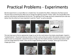 Practical Problems - Experiments
My first experiment is a crack effect on a models face. To complete this effect, I followed a YouTube tutorial.
The first step to achieving this effect was to change the lighting using the “levels” slider. This would affect how
well the crack texture would blend into the skin. The lighting on the image was fairly unbalanced (one side was
darker than the other) so it was important I used the “levels” as well as possible.
The next step was to find an appropriate image to use for the crack texture. By simply using Google, I typed in
“cracked texture”. I found one that was similar, if not the same as the one used in the tutorial, because it would
make it easier to manipulate. I placed the texture image over the model and then used the warp tool to make
sure the image fitted the model. I then set the images blending mode to “multiply” which got rid of all the
images grey areas.
 