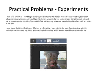 Practical Problems - Experiments
I then used a mask so I could begin blending the cracks into the models skin. I also clipped a Hue/Saturation
adjustment layer which meant I could get rid of more unwanted areas on the image. Using the mask allowed
me to erase the areas outside of the models face and also any unwanted areas inside of the face such as cracks
in the eyes.
I have found that this effect is very different to effects that I have tried in the past. Experimenting with this
technique has improved my ability with masking in Photoshop which was an area of improvement for me.
 
