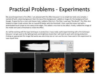 Practical Problems - Experiments
My second experiment a fire effect. I am pleased with this effect because it is so simple but looks very complex. I
started off with a black background. Over the top of this background, I added an image of a fire background from
Google. To give the fire a nicer and cleaner look, I added a filter to it. The filter I used was “Dry Brush”. This filter also
helped to make it look cartoon like so it would fit better with the threshold. I then used the eraser tool with a
downloaded brush shape to trim away at the edges. This added a nice tone to the effect. Finally, I added the image of
the model and used a threshold to create the effect.
As I will be working with fire type techniques in production, it was really useful experimenting with a fire technique
because I can get used to the lighting levels and brightness levels that I will need to work with during production.
Finding an appropriate fire image that works was also tricky too so I can use the one I have used in this experiment to
save myself time.
 