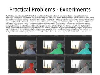 Practical Problems - Experiments
My third experiment was a glitch style effect. For all this technique is extremely common and easy, I decided to do it from
memory to test my skills. I started off with the basic image and cut out the model. I then clciked the option “Layer via copy” whilst
the model was selected, creating a duplicate of the model. I used “CMD + J” to duplicate this layer a further 3 times. With the first
copy, I used the “Colour Overlay” option and changed the colour to a light green. I then changed the opacity to around 50% and
moved the copy upwards. Finally, I added “motion blur” from the “Filter” tab at the top. I repeated this step another 2 times,
changing the colour to red and blue and then changing the position to left and right. For the next part, I had to duplicate the
model once more but instead of changing the colour and position, I made the image black and white by using the “Adjustments”
tab. I added motion blur to this as well toned it down a lot. Finally, I added a monitor line image over the top of the model and
background and turned its opacity down to around 50% so it didn’t hurt the viewers eyes but also so that it was visible.
 