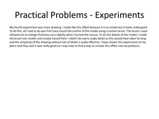 Practical Problems - Experiments
My fourth experiment was more drawing. I really like this effect because it is so simple but it looks really good.
To do this, all I had to do was first trace round the outline of the model using a certain brush. The brush I used
allowed me to change thickness very slightly when I turned the mouse. To do the details of the model, I made
the brush size smaller and simply traced them. I didn’t do every single detail as this would have taken to long
and the simplicity of the drawing without lots of detail is really effective. I have shown this experiment to my
peers and they said it was really good so I may have to find a way to include this effect into my products.
 