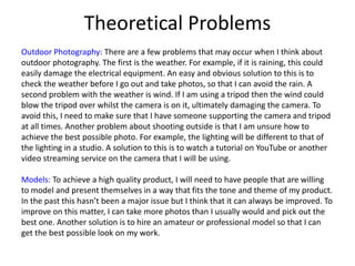Theoretical Problems
Outdoor Photography: There are a few problems that may occur when I think about
outdoor photography. The first is the weather. For example, if it is raining, this could
easily damage the electrical equipment. An easy and obvious solution to this is to
check the weather before I go out and take photos, so that I can avoid the rain. A
second problem with the weather is wind. If I am using a tripod then the wind could
blow the tripod over whilst the camera is on it, ultimately damaging the camera. To
avoid this, I need to make sure that I have someone supporting the camera and tripod
at all times. Another problem about shooting outside is that I am unsure how to
achieve the best possible photo. For example, the lighting will be different to that of
the lighting in a studio. A solution to this is to watch a tutorial on YouTube or another
video streaming service on the camera that I will be using.
Models: To achieve a high quality product, I will need to have people that are willing
to model and present themselves in a way that fits the tone and theme of my product.
In the past this hasn’t been a major issue but I think that it can always be improved. To
improve on this matter, I can take more photos than I usually would and pick out the
best one. Another solution is to hire an amateur or professional model so that I can
get the best possible look on my work.
 