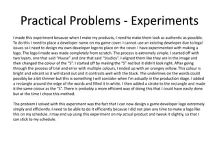Practical Problems - Experiments
I made this experiment because when I make my products, I need to make them look as authentic as possible.
To do this I need to place a developer name on my game cover. I cannot use an existing developer due to legal
issues so I need to design my own developer logo to place on the cover. I have experimented with making a
logo. The logo I made was made completely from scratch. The process is extremely simple. I started off with
two layers, one that said “Haase” and one that said “Studios”. I aligned them like they are in the image and
then changed the colour of the “S”. I started off by making the “S” red but it didn’t look right. After going
through the process of trial and error with multiple colours, I ended up with an orangey yellow. This colour is
bright and vibrant so it will stand out and it contrasts well with the black. The underlines on the words could
possibly be a bit thinner but this is something I will consider when I'm actually in the production stage. I added
a rectangle around the edge of the words and filled it in white. I then added a stroke to the rectangle and made
it the same colour as the “S”. There is probably a more efficient way of doing this that I could have easily done
but at the time I chose this method.
The problem I solved with this experiment was the fact that I can now design a game developer logo extremely
simply and efficiently. I need to be able to do it efficiently because I did not plan any time to make a logo like
this on my schedule. I may end up using this experiment on my actual product and tweak it slightly, so that I
can stick to my schedule.
 